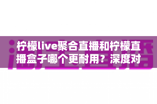 柠檬live聚合直播和柠檬直播盒子哪个更耐用？深度对比测评与选购全指南
