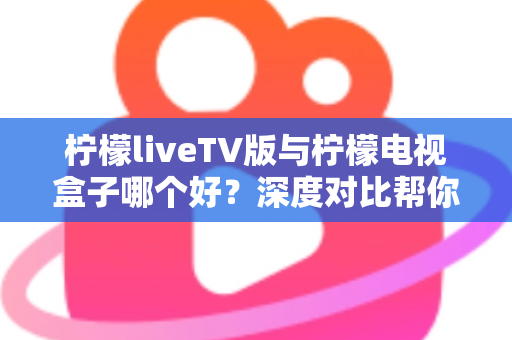 柠檬liveTV版与柠檬电视盒子哪个好？深度对比帮你选出最适合的观影方案
