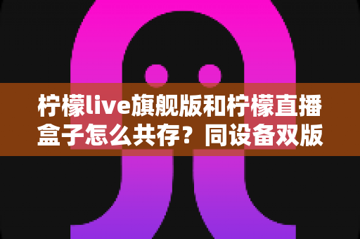 柠檬live旗舰版和柠檬直播盒子怎么共存?同设备双版本安装全攻略 柠檬live旗舰版和柠檬直播盒子怎么共存?同设备双版本安装全攻略