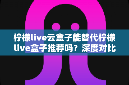 柠檬live云盒子能替代柠檬live盒子推荐吗？深度对比解析与选购全攻略
