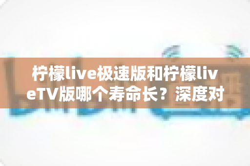 柠檬live极速版和柠檬liveTV版哪个寿命长？深度对比分析与使用建议全解析