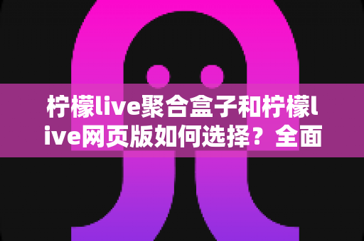 柠檬live聚合盒子和柠檬live网页版如何选择？全面对比分析助你找到最佳观看方案