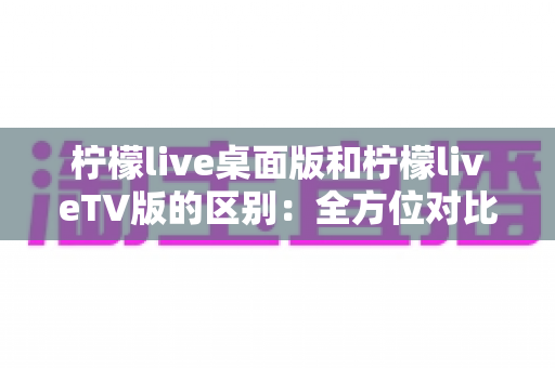 柠檬live桌面版和柠檬liveTV版的区别：全方位对比解析，帮你选对版本