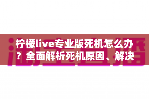 柠檬live专业版死机怎么办？全面解析死机原因、解决方法与预防技巧，让直播从此流畅无忧