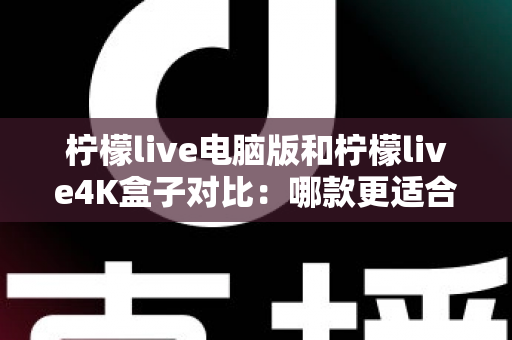 柠檬live电脑版和柠檬live4K盒子对比：哪款更适合你的观影需求？一文看懂两大版本核心差异