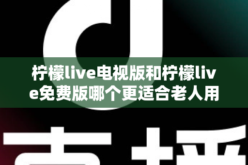 柠檬live电视版和柠檬live免费版哪个更适合老人用？深度对比分析帮你一次选对