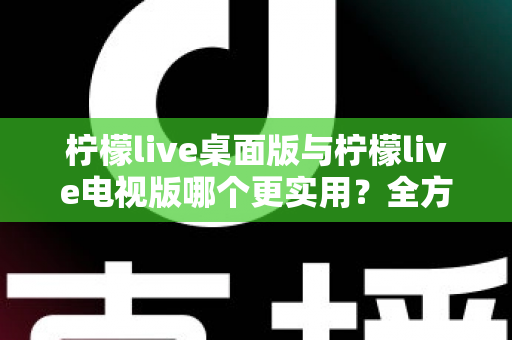 柠檬live桌面版与柠檬live电视版哪个更实用？全方位深度对比评测指南