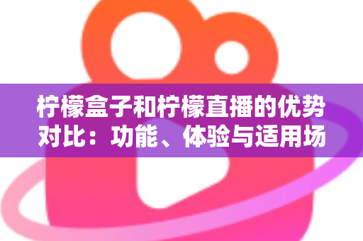 柠檬盒子和柠檬直播的优势对比：功能、体验与适用场景全面解析