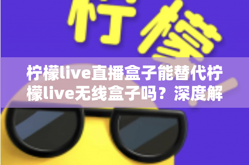 柠檬live直播盒子能替代柠檬live无线盒子吗？深度解析两款设备的功能差异与选购指南