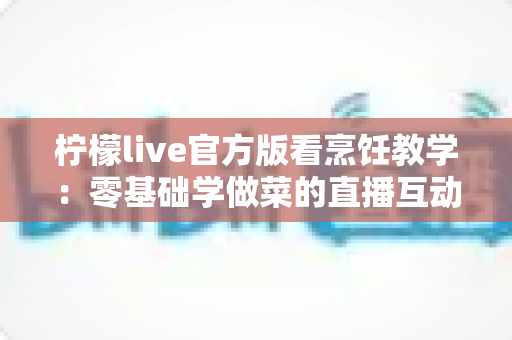 柠檬live官方版看烹饪教学：零基础学做菜的直播互动全新体验指南