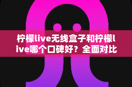柠檬live无线盒子和柠檬live哪个口碑好？全面对比分析助你选对直播唱歌设备