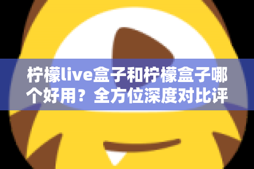 柠檬live盒子和柠檬盒子哪个好用？全方位深度对比评测帮你做出正确选择
