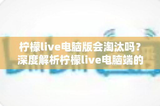 柠檬live电脑版会淘汰吗？深度解析柠檬live电脑端的现状、未来走向与用户应对策略