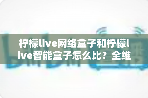 柠檬live网络盒子和柠檬live智能盒子怎么比？全维度选购指南与深度解析帮你一次看懂
