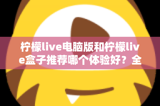 柠檬live电脑版和柠檬live盒子推荐哪个体验好？全方位深度对比与选购指南