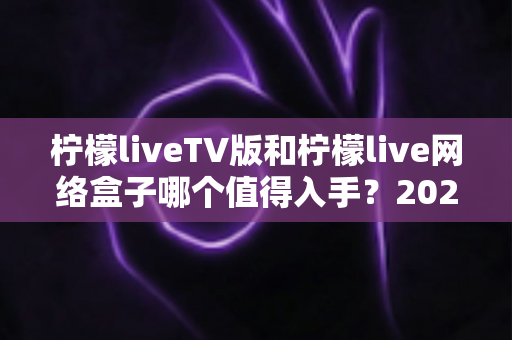 柠檬liveTV版和柠檬live网络盒子哪个值得入手？2025年最全选购对比指南助你避坑