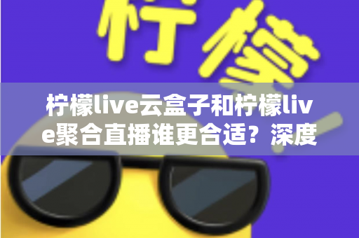 柠檬live云盒子和柠檬live聚合直播谁更合适？深度对比帮你选出最佳观影方案