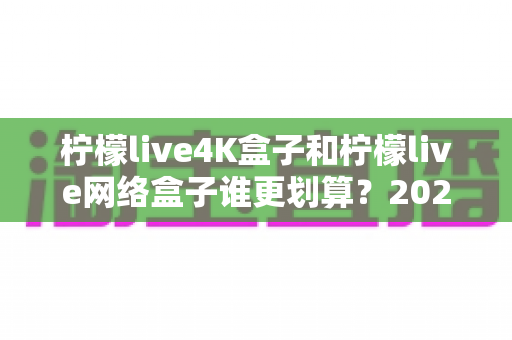 柠檬live4K盒子和柠檬live网络盒子谁更划算？2025年最全选购对比指南帮你省钱不踩坑