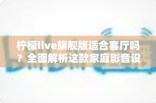 柠檬live旗舰版适合客厅吗？全面解析这款家庭影音设备的客厅实用性、优缺点与选购建议