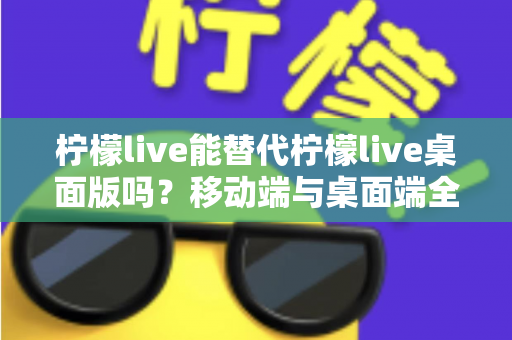 柠檬live能替代柠檬live桌面版吗？移动端与桌面端全方位对比解析与选购指南