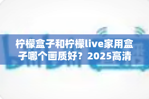 柠檬盒子和柠檬live家用盒子哪个画质好？2025高清电视盒子画质深度对比与选购指南