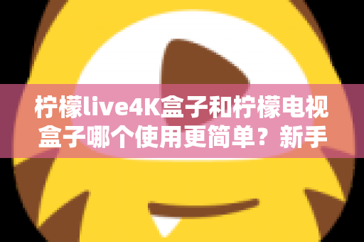 柠檬live4K盒子和柠檬电视盒子哪个使用更简单？新手必看的全方位对比指南