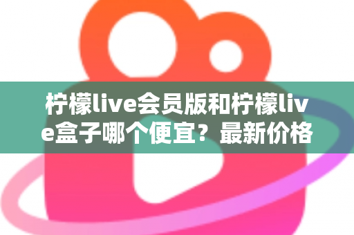 柠檬live会员版和柠檬live盒子哪个便宜？最新价格对比与省钱选购全指南