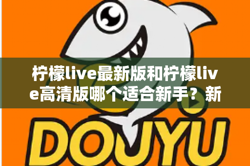 柠檬live最新版和柠檬live高清版哪个适合新手？新手入门选版本全攻略与实用指南