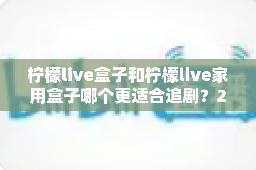 柠檬live盒子和柠檬live家用盒子哪个更适合追剧？2024年最全选购对比指南