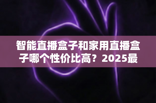智能直播盒子和家用直播盒子哪个性价比高？2025最新选购对比指南与避坑攻略