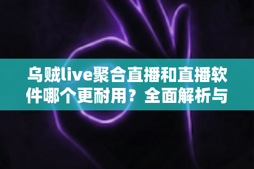 乌贼live聚合直播和直播软件哪个更耐用？全面解析与实用选择指南