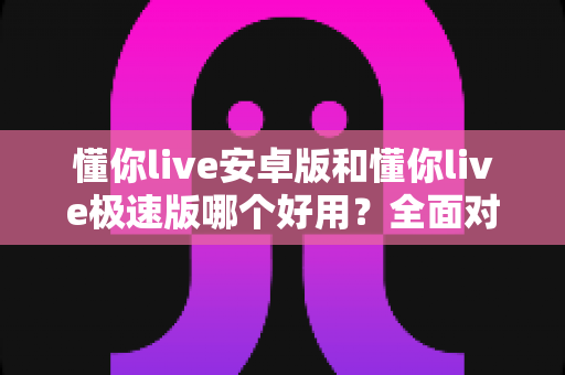 懂你live安卓版和懂你live极速版哪个好用？全面对比评测帮你选出最适合的版本