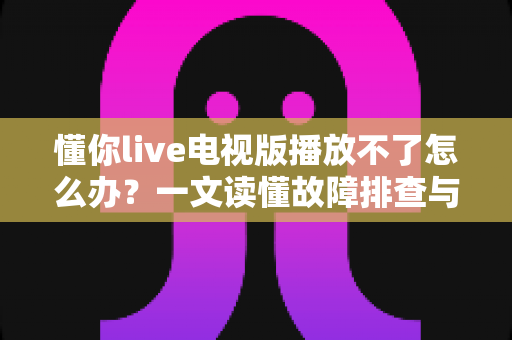 懂你live电视版播放不了怎么办？一文读懂故障排查与解决全攻略