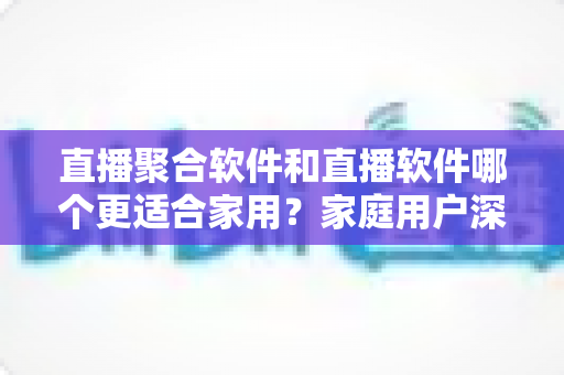 直播聚合软件和直播软件哪个更适合家用？家庭用户深度对比与选购全指南