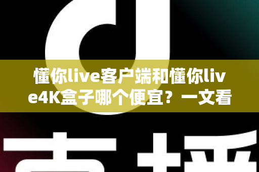 懂你live客户端和懂你live4K盒子哪个便宜？一文看懂两者的真实成本差异与选购攻略