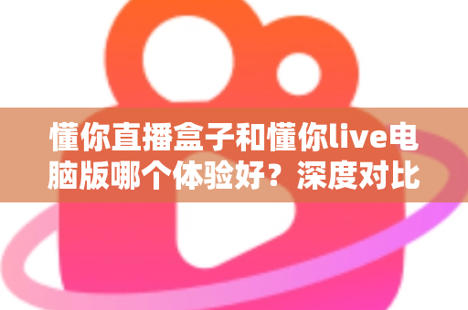 懂你直播盒子和懂你live电脑版哪个体验好？深度对比测评帮你选出最适合的直播工具