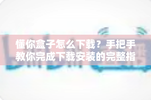 懂你盒子怎么下载？手把手教你完成下载安装的完整指南与实用技巧