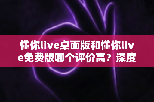 懂你live桌面版和懂你live免费版哪个评价高？深度解析两大版本真实口碑，帮你选对英语学习工具