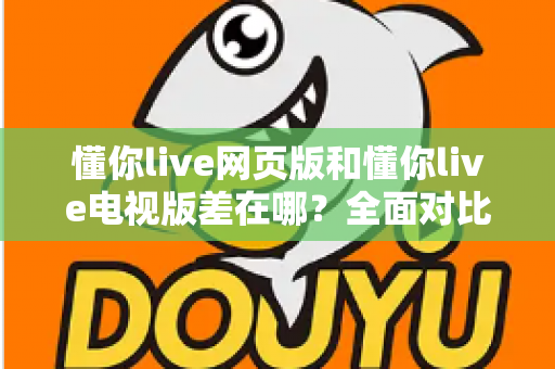 懂你live网页版和懂你live电视版差在哪？全面对比解析帮你选出最适合的观看方式