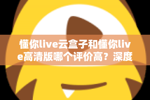 懂你live云盒子和懂你live高清版哪个评价高？深度对比评测帮你选对不踩坑