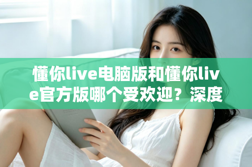懂你live电脑版和懂你live官方版哪个受欢迎？深度对比分析与选择指南