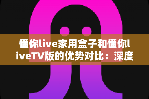 懂你live家用盒子和懂你liveTV版的优势对比:深度解析两者差异,帮你选出最适合自己的观影方案 懂你live家用盒子和懂你liveTV版的优势对比:深度解析两者差异,帮你选出最适合自己的观影方案