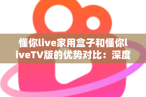 懂你live家用盒子和懂你liveTV版的优势对比：深度解析两者差异，帮你选出最适合自己的观影方案