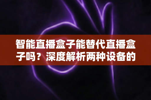 智能直播盒子能替代直播盒子吗？深度解析两种设备的差异与选购指南