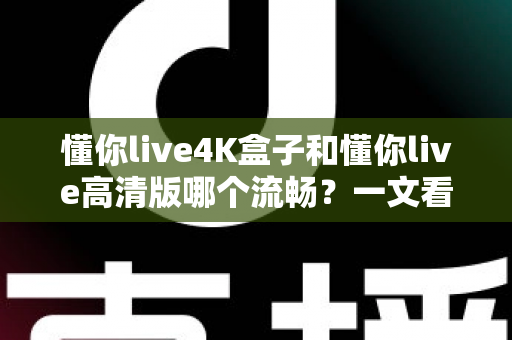 懂你live4K盒子和懂你live高清版哪个流畅？一文看懂流畅度差异与选购建议