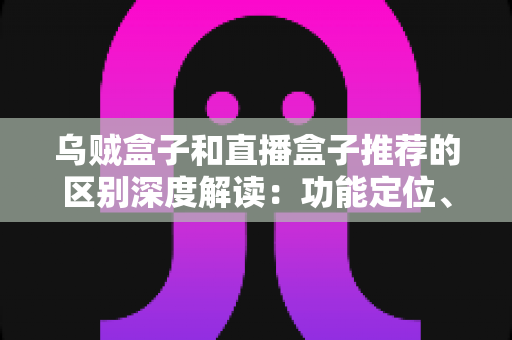 乌贼盒子和直播盒子推荐的区别深度解读：功能定位、内容资源与使用体验全方位对比，帮你选对大屏观影利器