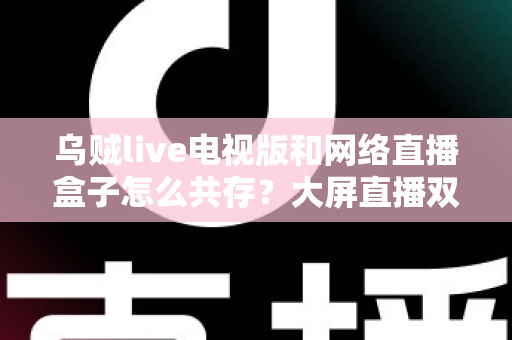乌贼live电视版和网络直播盒子怎么共存？大屏直播双端并存的完整实用指南