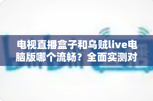 电视直播盒子和乌贼live电脑版哪个流畅?全面实测对比帮你选出最佳观影方案 电视直播盒子和乌贼live电脑版哪个流畅?全面实测对比帮你选出最佳观影方案