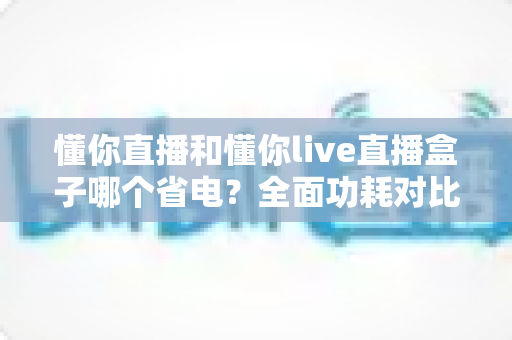 懂你直播和懂你live直播盒子哪个省电?全面功耗对比与实用省电攻略 懂你直播和懂你live直播盒子哪个省电?全面功耗对比与实用省电攻略