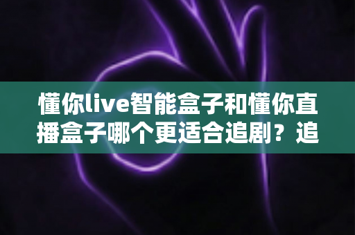 懂你live智能盒子和懂你直播盒子哪个更适合追剧？追剧党必看的深度选购指南